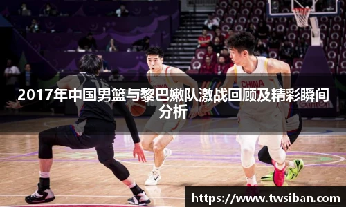 2017年中国男篮与黎巴嫩队激战回顾及精彩瞬间分析