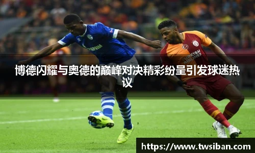 博德闪耀与奥德的巅峰对决精彩纷呈引发球迷热议